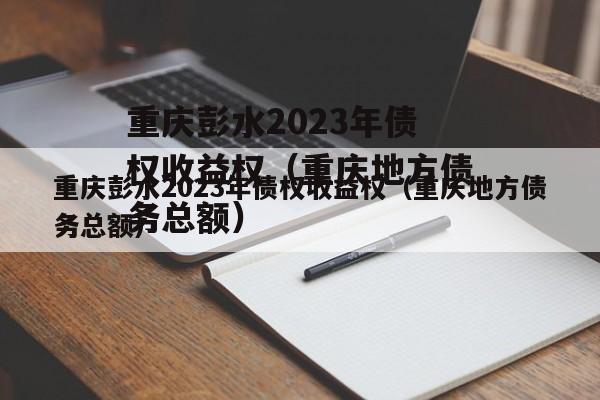 重庆彭水2023年债权收益权（重庆地方债务总额）