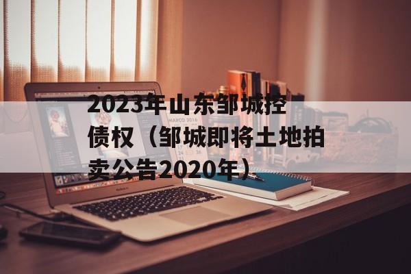 2023年山东邹城控债权（邹城即将土地拍卖公告2020年）