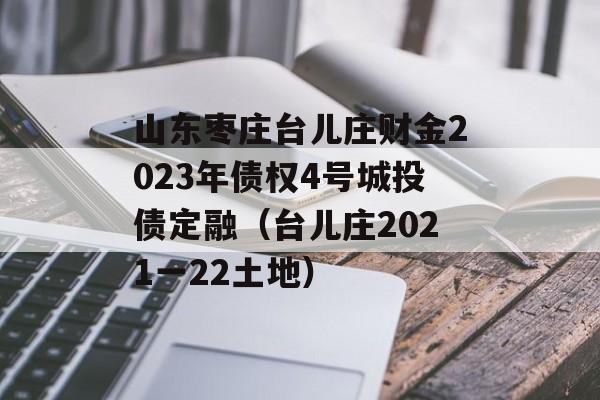 山东枣庄台儿庄财金2023年债权4号城投债定融（台儿庄2021一22土地）