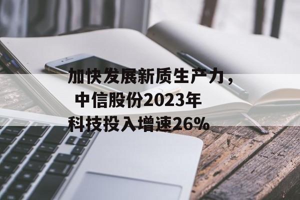 加快发展新质生产力， 中信股份2023年科技投入增速26%