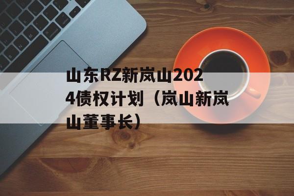 山东RZ新岚山2024债权计划（岚山新岚山董事长）